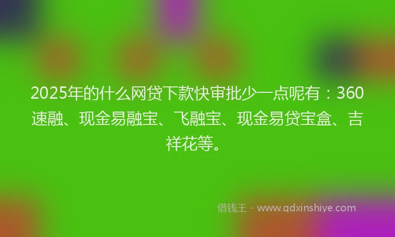 2025年的什么网贷下款快审批少一点呢有：360速融、现金易融宝、飞融宝、现金易贷宝盒、吉祥花等。