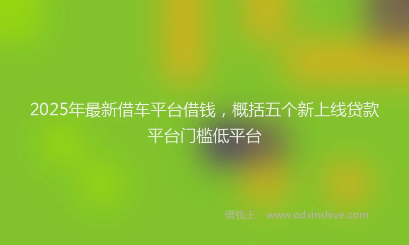 2025年最新借车平台借钱，概括五个新上线贷款平台门槛低平台