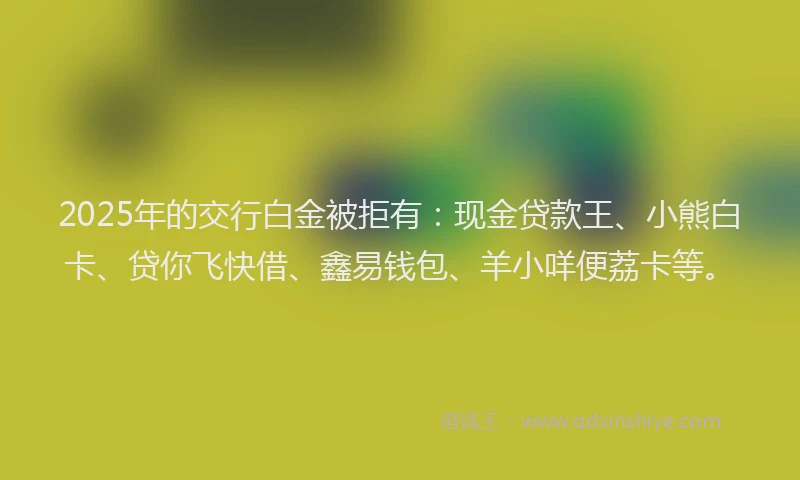 2025年的交行白金被拒有：现金贷款王、小熊白卡、贷你飞快借、鑫易钱包、羊小咩便荔卡等。