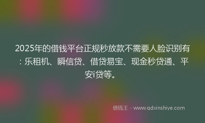2025年的借钱平台正规秒放款不需要人脸识别有：乐租机、瞬信贷、借贷易宝、现金秒贷通、平安i贷等。
