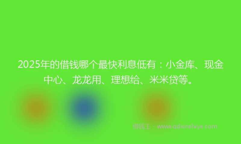 2025年的借钱哪个最快利息低有：小金库、现金中心、龙龙用、理想给、米米贷等。