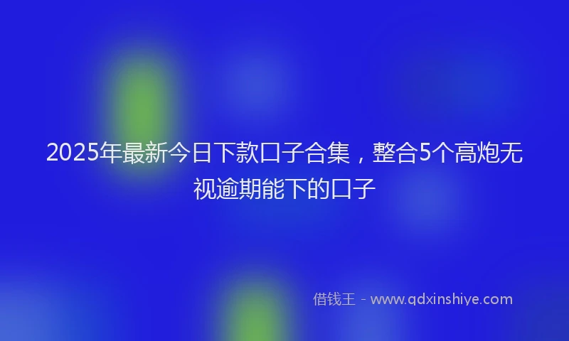 2025年最新今日下款口子合集，整合5个高炮无视逾期能下的口子