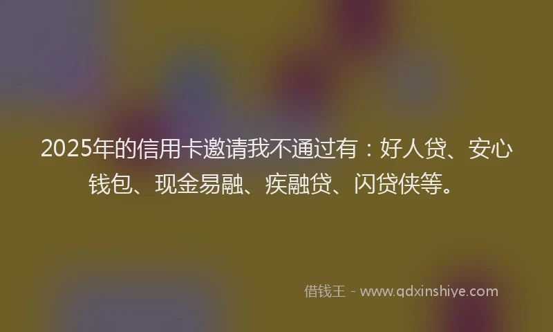 2025年的信用卡邀请我不通过有：好人贷、安心钱包、现金易融、疾融贷、闪贷侠等。