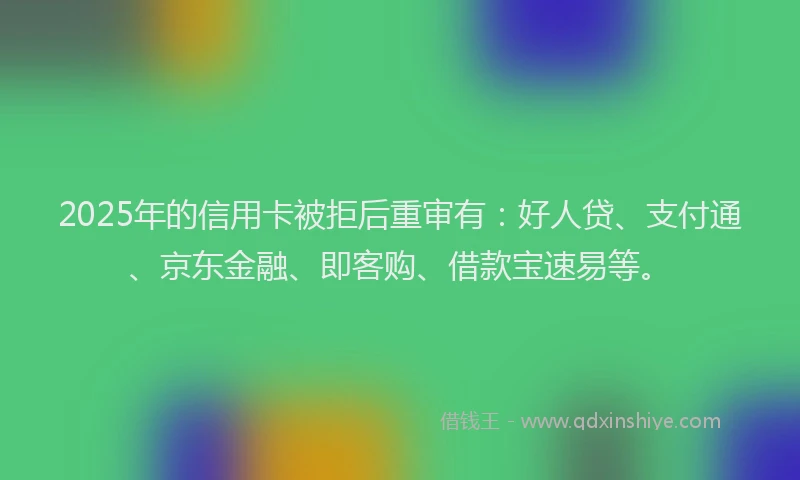 2025年的信用卡被拒后重审有：好人贷、支付通、京东金融、即客购、借款宝速易等。