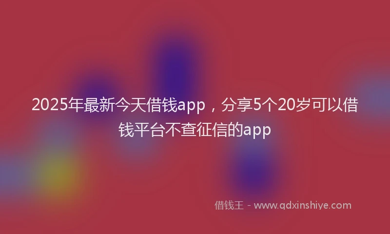 2025年最新今天借钱app，分享5个20岁可以借钱平台不查征信的app
