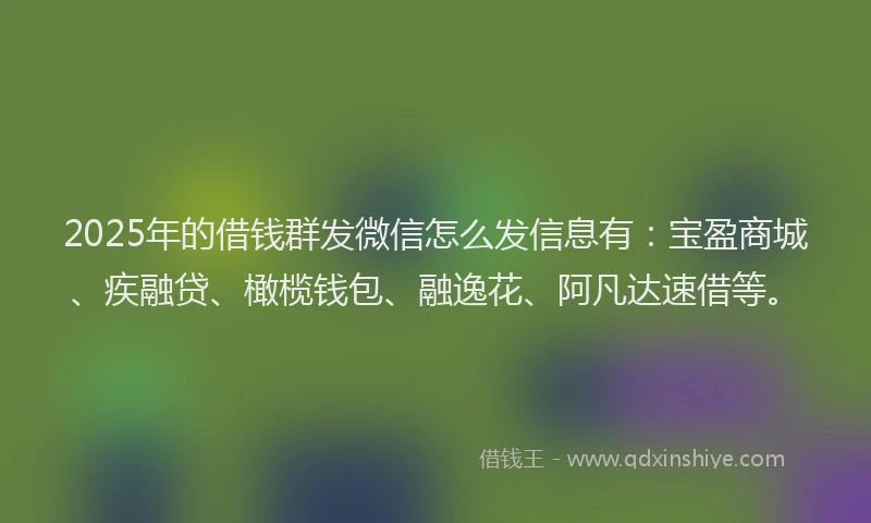 2025年的借钱群发微信怎么发信息有：宝盈商城、疾融贷、橄榄钱包、融逸花、阿凡达速借等。