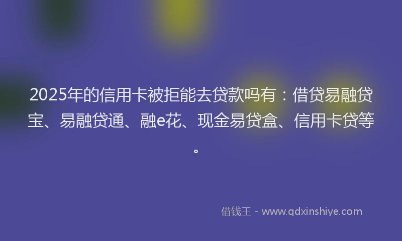 2025年的信用卡被拒能去贷款吗有：借贷易融贷宝、易融贷通、融e花、现金易贷盒、信用卡贷等。