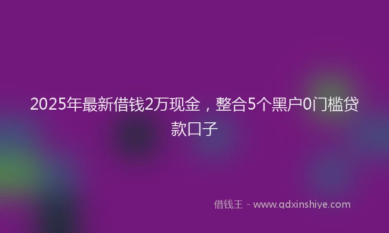 2025年最新借钱2万现金，整合5个黑户0门槛贷款口子
