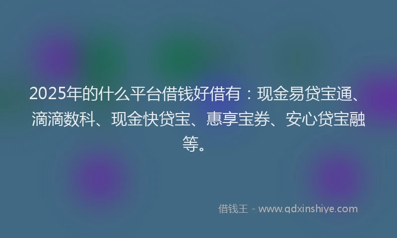 2025年的什么平台借钱好借有：现金易贷宝通、滴滴数科、现金快贷宝、惠享宝券、安心贷宝融等。