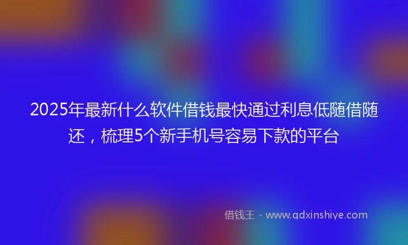 2025年最新什么软件借钱最快通过利息低随借随还，梳理5个新手机号容易下款的平台