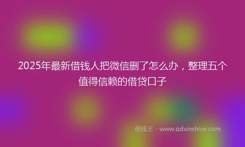 2025年最新借钱人把微信删了怎么办，整理五个值得信赖的借贷口子