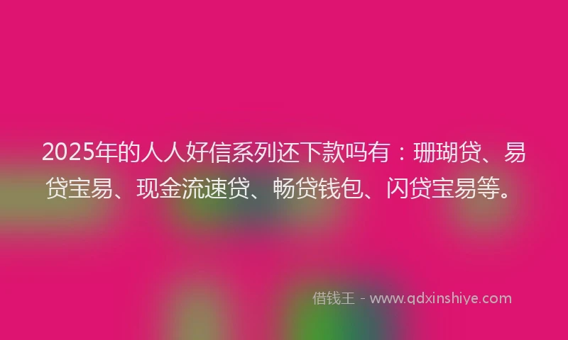 2025年的人人好信系列还下款吗有：珊瑚贷、易贷宝易、现金流速贷、畅贷钱包、闪贷宝易等。