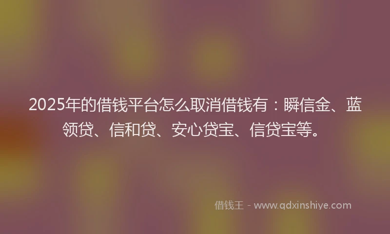 2025年的借钱平台怎么取消借钱有：瞬信金、蓝领贷、信和贷、安心贷宝、信贷宝等。