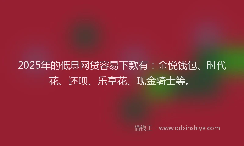 2025年的低息网贷容易下款有：金悦钱包、时代花、还呗、乐享花、现金骑士等。