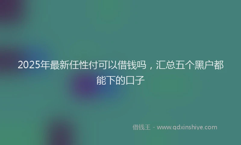 2025年最新任性付可以借钱吗，汇总五个黑户都能下的口子