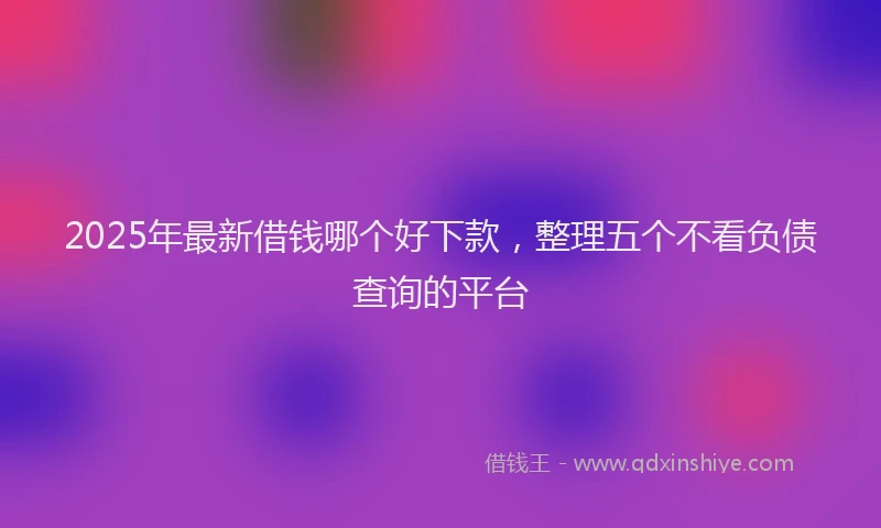 2025年最新借钱哪个好下款，整理五个不看负债查询的平台
