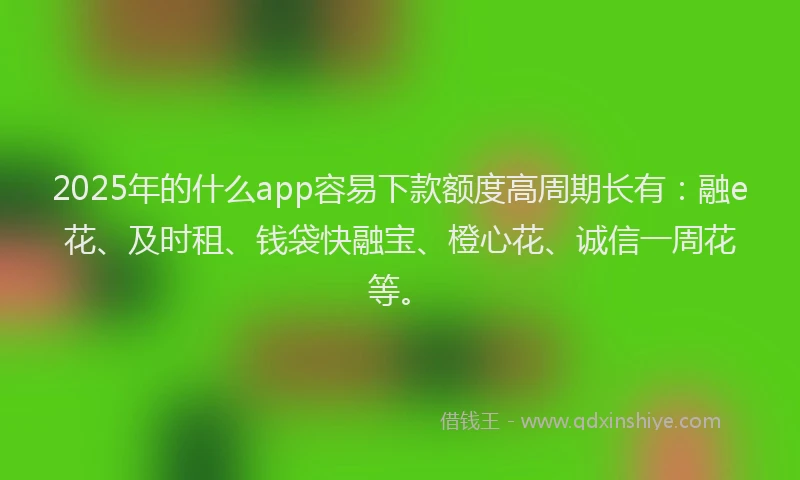 2025年的什么app容易下款额度高周期长有：融e花、及时租、钱袋快融宝、橙心花、诚信一周花等。