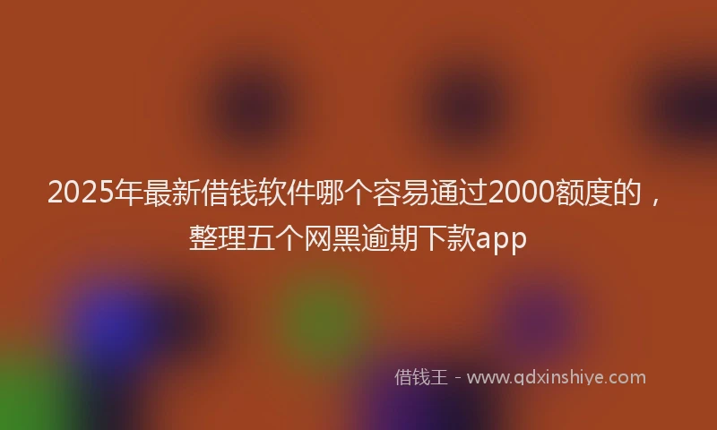 2025年最新借钱软件哪个容易通过2000额度的，整理五个网黑逾期下款app