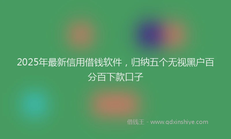 2025年最新信用借钱软件，归纳五个无视黑户百分百下款口子