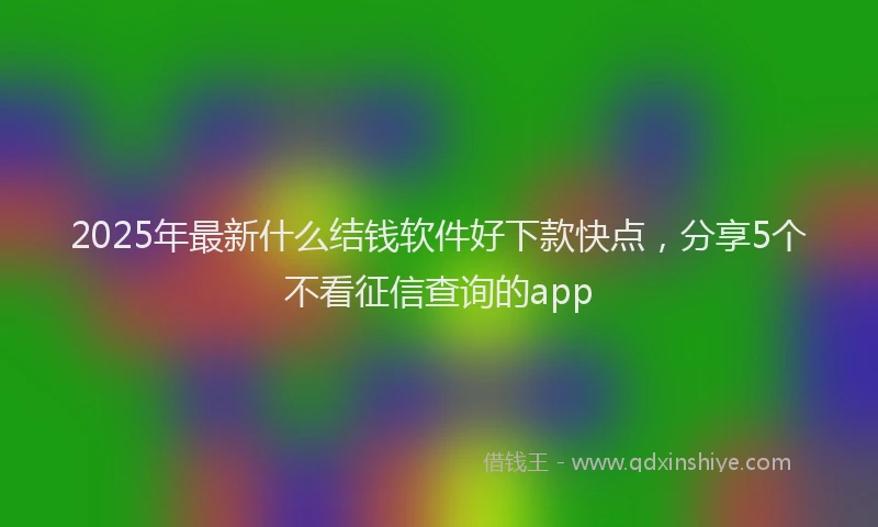2025年最新什么结钱软件好下款快点，分享5个不看征信查询的app