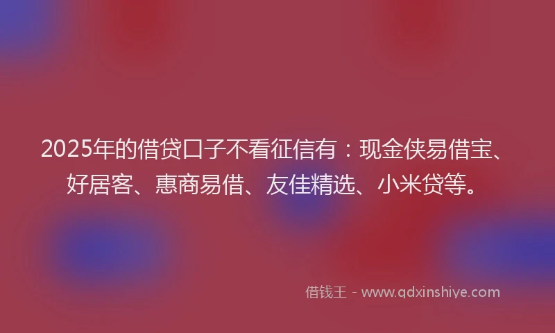 2025年的借贷口子不看征信有：现金侠易借宝、好居客、惠商易借、友佳精选、小米贷等。