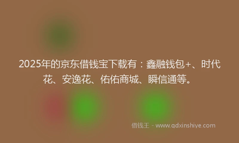 2025年的京东借钱宝下载有：鑫融钱包+、时代花、安逸花、佑佑商城、瞬信通等。