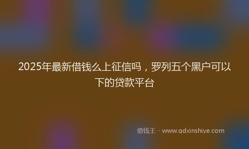 2025年最新借钱么上征信吗，罗列五个黑户可以下的贷款平台