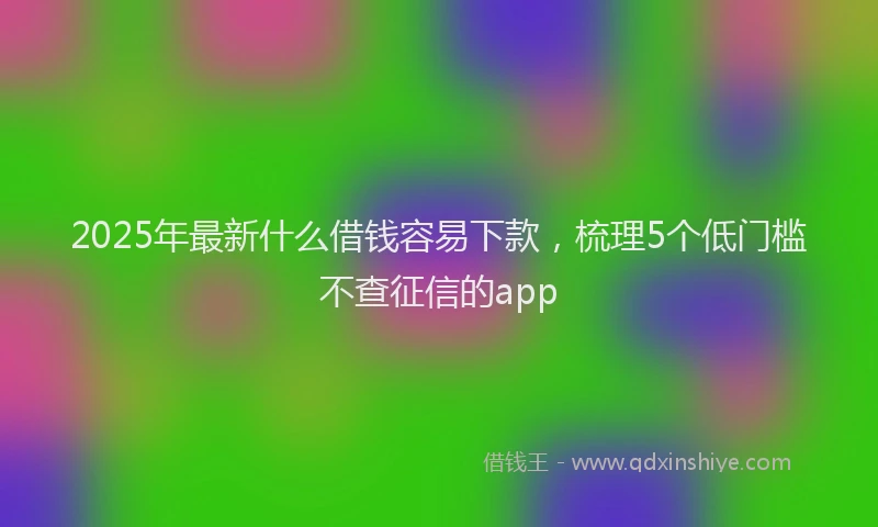2025年最新什么借钱容易下款，梳理5个低门槛不查征信的app