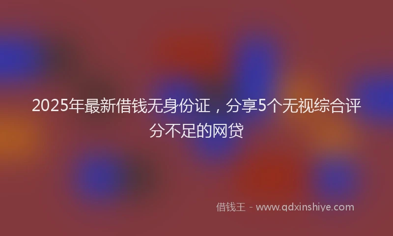2025年最新借钱无身份证，分享5个无视综合评分不足的网贷