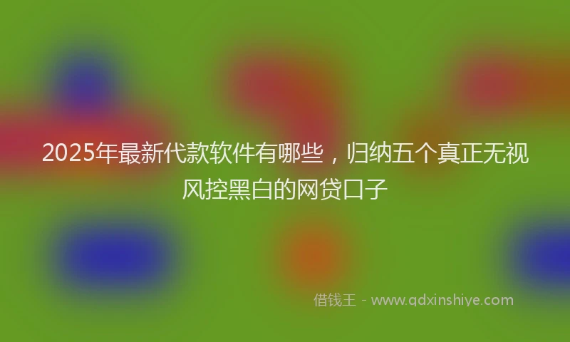 2025年最新代款软件有哪些，归纳五个真正无视风控黑白的网贷口子