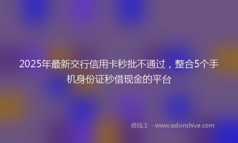 2025年最新交行信用卡秒批不通过，整合5个手机身份证秒借现金的平台