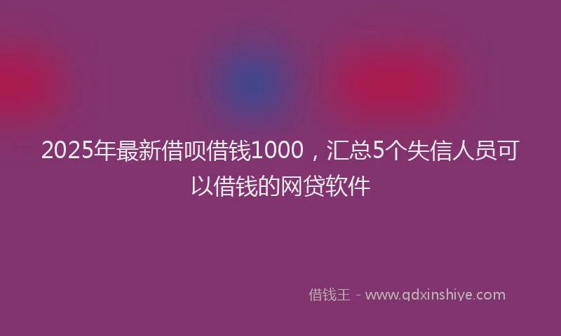 2025年最新借呗借钱1000，汇总5个失信人员可以借钱的网贷软件