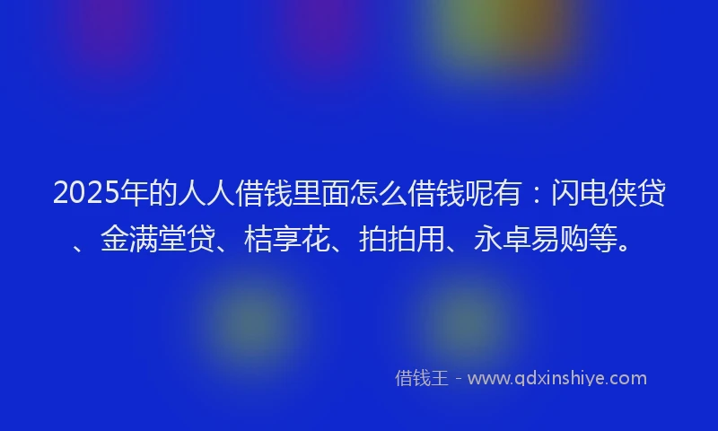 2025年的人人借钱里面怎么借钱呢有：闪电侠贷、金满堂贷、桔享花、拍拍用、永卓易购等。