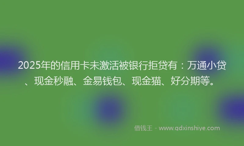 2025年的信用卡未激活被银行拒贷有：万通小贷、现金秒融、金易钱包、现金猫、好分期等。