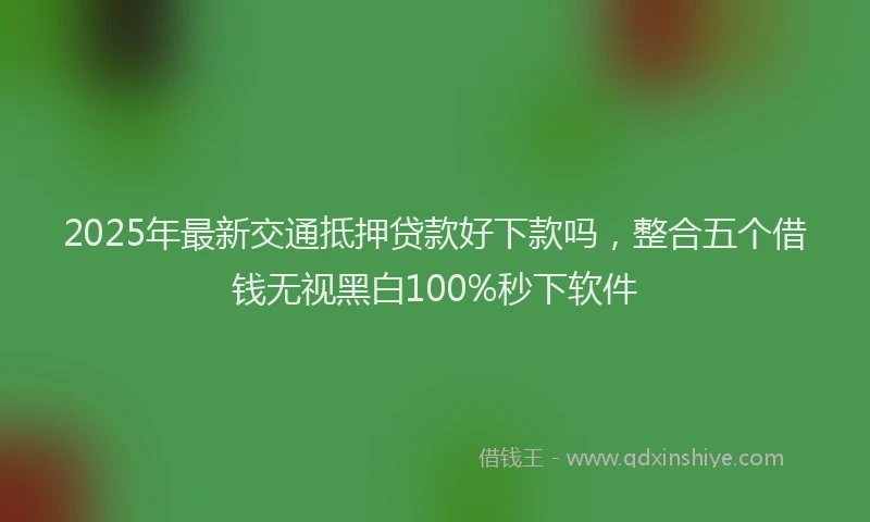 2025年最新交通抵押贷款好下款吗，整合五个借钱无视黑白100%秒下软件