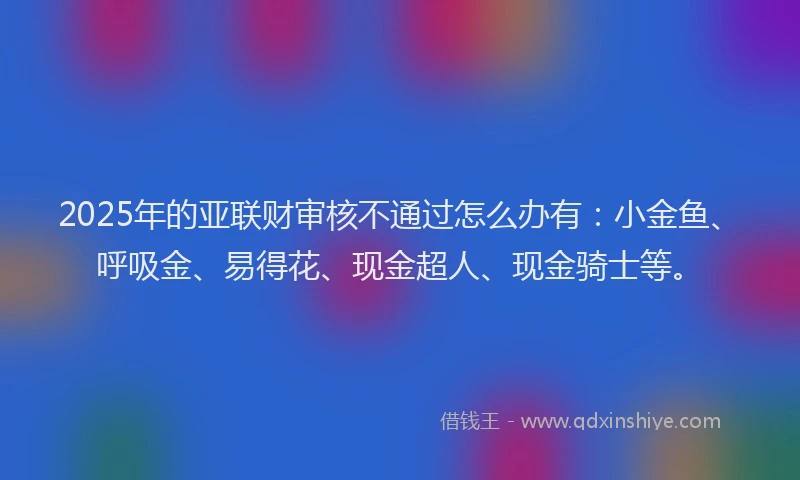 2025年的亚联财审核不通过怎么办有：小金鱼、呼吸金、易得花、现金超人、现金骑士等。