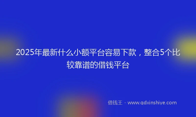 2025年最新什么小额平台容易下款，整合5个比较靠谱的借钱平台
