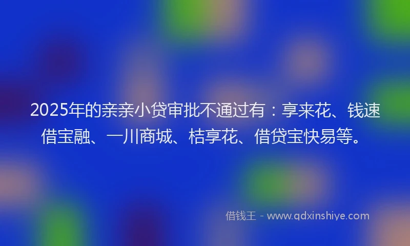 2025年的亲亲小贷审批不通过有：享来花、钱速借宝融、一川商城、桔享花、借贷宝快易等。