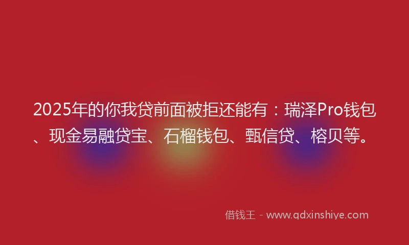 2025年的你我贷前面被拒还能有：瑞泽Pro钱包、现金易融贷宝、石榴钱包、甄信贷、榕贝等。