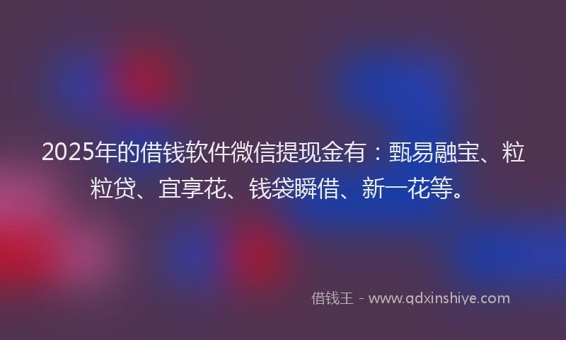 2025年的借钱软件微信提现金有：甄易融宝、粒粒贷、宜享花、钱袋瞬借、新一花等。