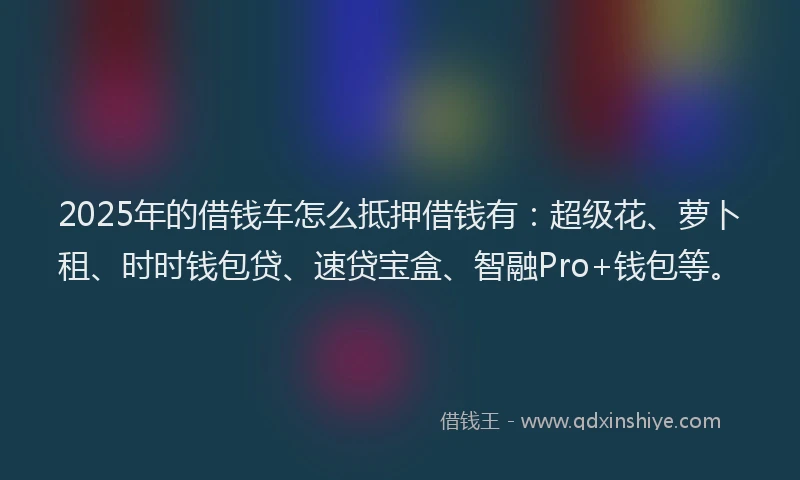 2025年的借钱车怎么抵押借钱有：超级花、萝卜租、时时钱包贷、速贷宝盒、智融Pro+钱包等。