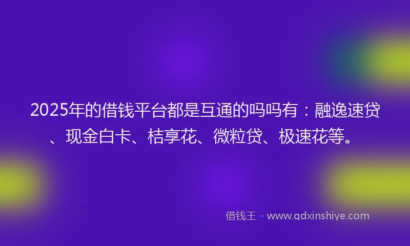 2025年的借钱平台都是互通的吗吗有：融逸速贷、现金白卡、桔享花、微粒贷、极速花等。