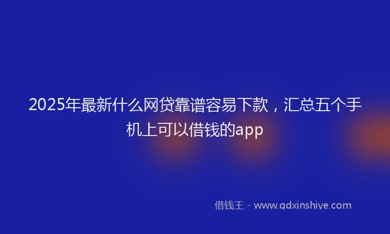 2025年最新什么网贷靠谱容易下款，汇总五个手机上可以借钱的app