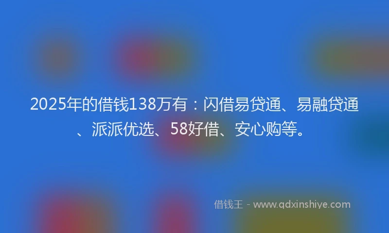 2025年的借钱138万有：闪借易贷通、易融贷通、派派优选、58好借、安心购等。