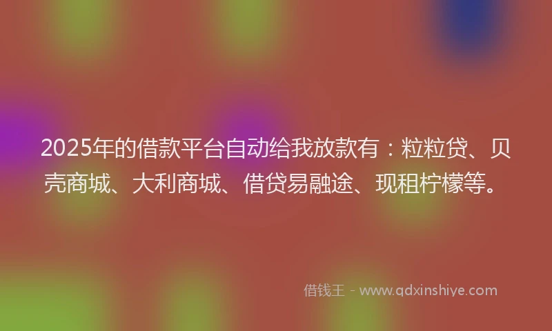 2025年的借款平台自动给我放款有：粒粒贷、贝壳商城、大利商城、借贷易融途、现租柠檬等。