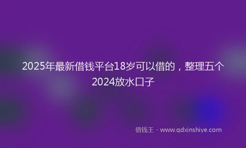 2025年最新借钱平台18岁可以借的，整理五个2024放水口子
