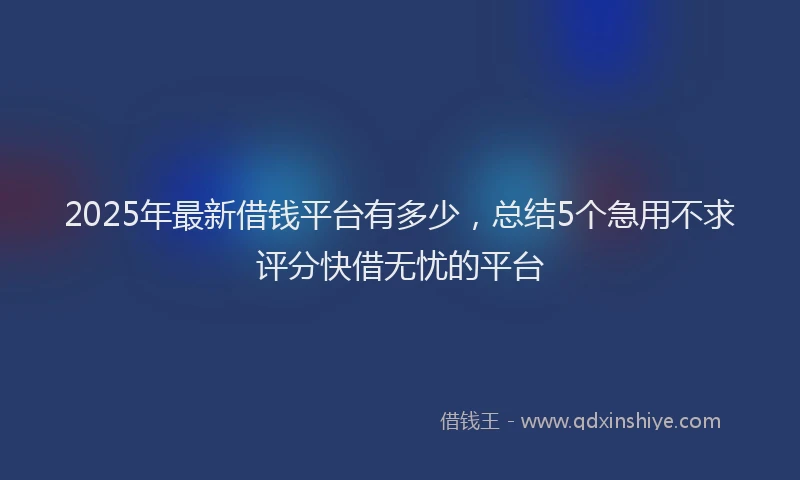 2025年最新借钱平台有多少，总结5个急用不求评分快借无忧的平台