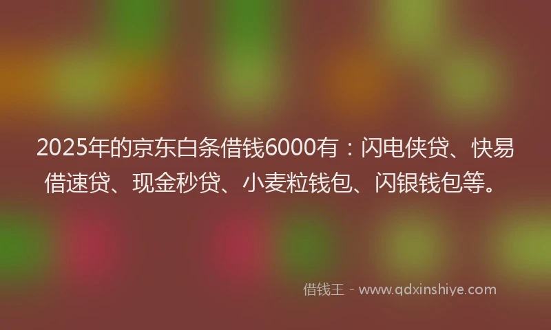 2025年的京东白条借钱6000有：闪电侠贷、快易借速贷、现金秒贷、小麦粒钱包、闪银钱包等。