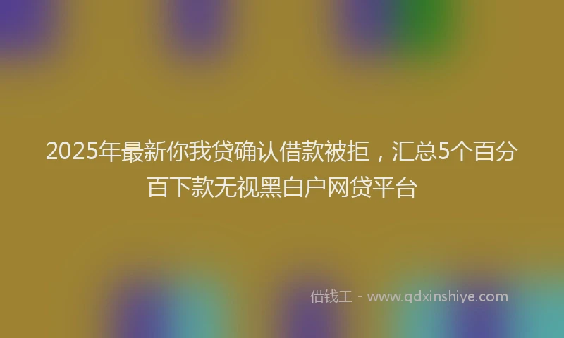 2025年最新你我贷确认借款被拒，汇总5个百分百下款无视黑白户网贷平台