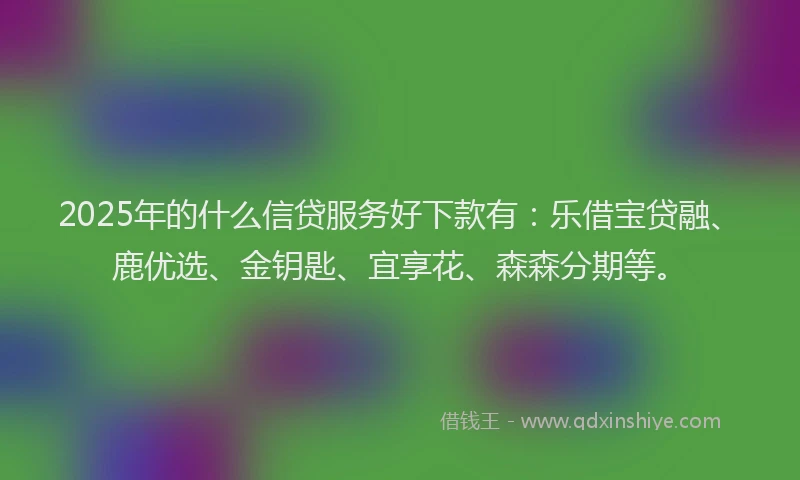 2025年的什么信贷服务好下款有：乐借宝贷融、鹿优选、金钥匙、宜享花、森森分期等。